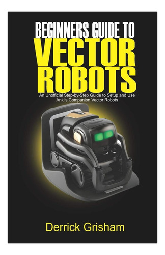 Livro: Beginners Guide To Anki Vector Robots: An Unofficial Step-by-step Guide To Setup And Use Ankis Companion Vector Robots