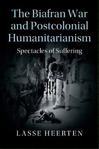 The Biafran War And Postcolonial Humanitarianism : Spectacl, De Lasse Heerten. Editorial Cambridge University Press En Inglés
