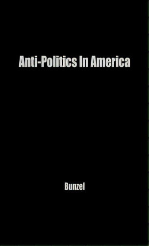 Anti-politics In America: Reflections On The Anti-political Temper And Its Distortions Of The Dem..., De Bunzel, John H.. Editorial Greenwood Pub Group, Tapa Dura En Inglés