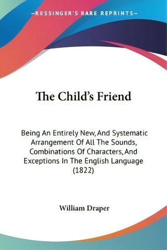 The Child's Friend : Being An Entirely New, And Systematic Arrangement Of All The Sounds, Combina..., De William Draper. Editorial Kessinger Publishing, Tapa Blanda En Inglés