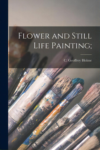 Flower And Still Life Painting;, De Holme, C. Geoffrey (charles Geoffrey). Editorial Hassell Street Pr, Tapa Blanda En Inglés