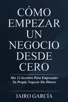 Comprar Cómo Empezar Un Negocio Desde Cero: Mis 12 Secretos Para Emprender Tu Propio Negocio Sin Dinero (spanish Edition), De García, Jairo. Editorial Oem, Tapa Blanda En Spanish