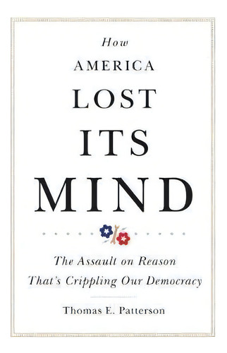 How America Lost Its Mind : The Assault On Reason That's Crippling Our Democracy, De Thomas E. Patterson. Editorial University Of Oklahoma Press, Tapa Dura En Inglés