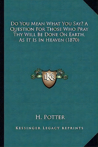 Do You Mean What You Say? A Question For Those Who Pray Thy Will Be Done On Earth, As It Is In He..., De H Potter. Editorial Kessinger Publishing, Tapa Blanda En Inglés