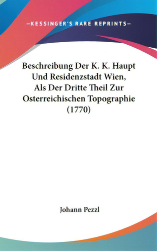 Beschreibung Der K. K. Haupt Und Residenzstadt Wien, Als Der Dritte Theil Zur Osterreichischen To...: (1770), De Pezzl, Johann., Vol. 1. Editorial Kessinger Pub Llc, Tapa Dura En Inglés