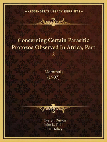 Concerning Certain Parasitic Protozoa Observed In Africa, Part 2 : Mammals (1907), De J Everett Dutton. Editorial Kessinger Publishing, Tapa Blanda En Inglés