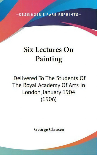 Six Lectures On Painting : Delivered To The Students Of The Royal Academy Of Arts In London, Janu..., De George Clausen. Editorial Kessinger Publishing, Tapa Dura En Inglés