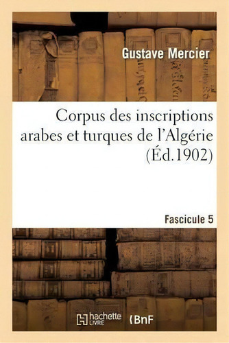 Corpus Des Inscriptions Arabes Et Turques De L'algerie. Ii, Departement De Constantine. Fascicule 5: (éd. 1902), De Mercier-g., Vol. 5. Editorial Hachette Livre - Bnf, Tapa Blanda En Francés