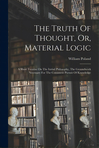 The Truth Of Thought, Or, Material Logic: A Short Treatise On The Initial Philosophy, The Groundw..., De Poland, William 1848-1923. Editorial Legare Street Pr, Tapa Blanda En Inglés