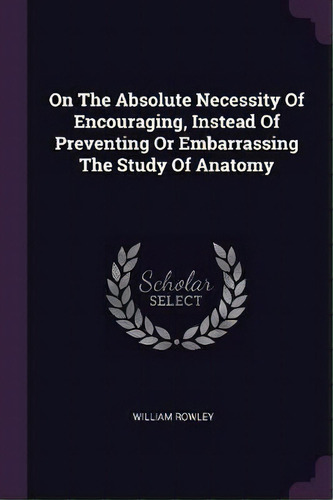 On The Absolute Necessity Of Encouraging, Instead Of Preventing Or Embarrassing The Study Of Anatomy, De William Rowley. Editorial Palala Press, Tapa Blanda En Inglés