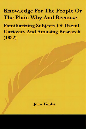 Knowledge For The People Or The Plain Why And Because: Familiarizing Subjects Of Useful Curiosity..., De Timbs, John. Editorial Kessinger Pub Llc, Tapa Blanda En Inglés