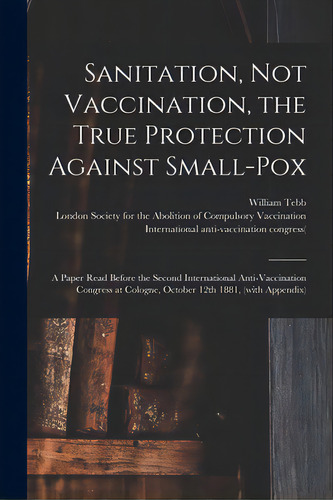 Sanitation, Not Vaccination, The True Protection Against Small-pox: A Paper Read Before The Secon..., De Tebb, William 1830-1918. Editorial Legare Street Pr, Tapa Blanda En Inglés