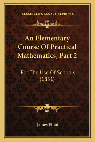 An Elementary Course Of Practical Mathematics, Part 2: For The Use Of Schools (1851), De Elliot, James. Editorial Kessinger Pub Llc, Tapa Blanda En Inglés