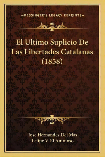 El Ultimo Suplicio De Las Libertades Catalanas (1858), De Jose Hernandez Del Mas., Vol. 1. Editorial Kessinger's Legacy Reprints, Tapa Blanda En Español