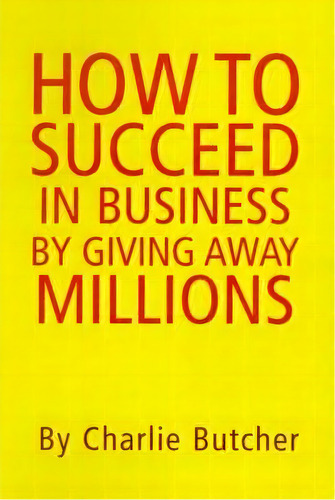 How To Succeed In Business By Giving Away Millions, De Charlie Butcher. Editorial Xlibris, Tapa Dura En Inglés