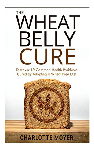 The Wheat Belly Cure: Discover 10 Common Health Problems Cured By Adopting A Wheat Free Diet, De Moyer, Charlotte. Editorial Createspace Independent Publishing Platform, Tapa Blanda En Inglés