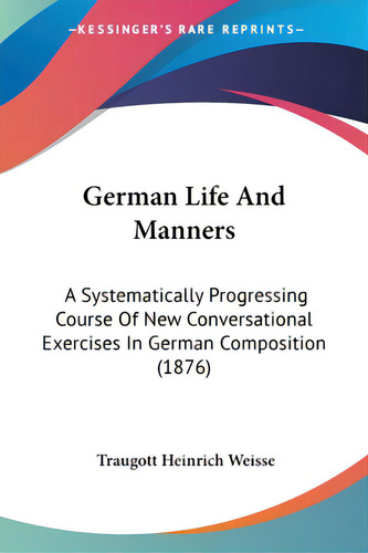 German Life And Manners: A Systematically Progressing Course Of New Conversational Exercises In G..., De Weisse, Traugott Heinrich. Editorial Kessinger Pub Llc, Tapa Blanda En Inglés