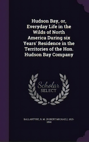 Hudson Bay, Or, Everyday Life In The Wilds Of North America During Six Years' Residence In The Te..., De Ballantyne, R. M. (robert Michael) 1825. Editorial Palala Pr, Tapa Dura En Inglés