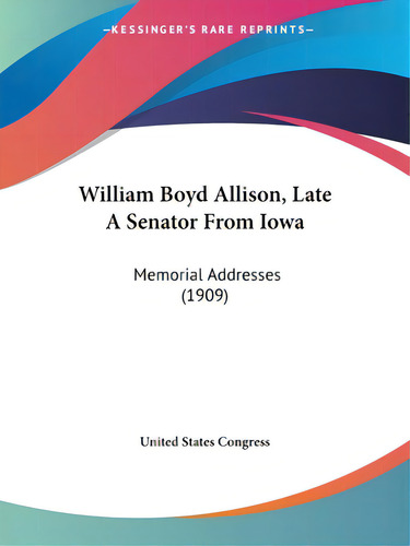 William Boyd Allison, Late A Senator From Iowa: Memorial Addresses (1909), De United States Gress., Vol. 1. Editorial Kessinger Pub Llc, Tapa Blanda En Inglés, 1909