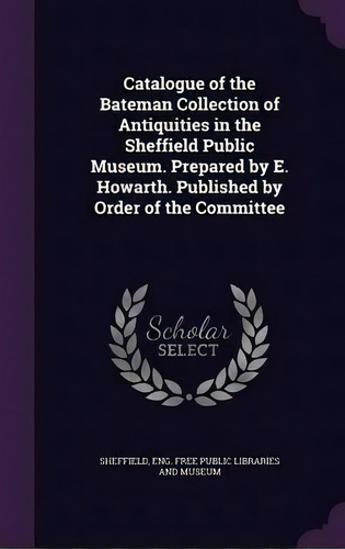 Catalogue Of The Bateman Collection Of Antiquities In The Sheffield Public Museum. Prepared By E...., De Eng Free Public Libraries An Sheffield. Editorial Palala Press, Tapa Dura En Inglés
