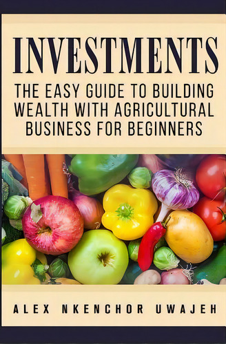 Investments : The Easy Guide To Building Wealth With Agricultural Business For Beginners, De Alex Nkenchor Uwajeh. Editorial Createspace Independent Publishing Platform, Tapa Blanda En Inglés