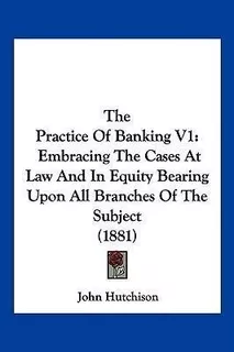 The Practice Of Banking V1 : Embracing The Cases At Law A...
