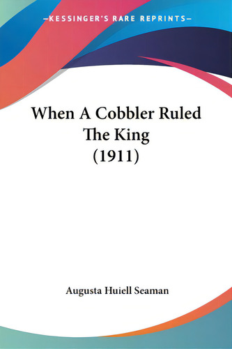 When A Cobbler Ruled The King (1911), De Seaman, Augusta Huiell., Vol. 1. Editorial Kessinger Pub Llc, Tapa Blanda En Inglés
