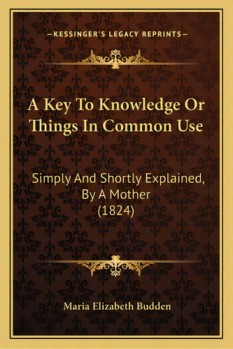 A Key To Knowledge Or Things In Common Use: Simply And Shortly Explained, By A Mother (1824), De Budden, Maria Elizabeth. Editorial Kessinger Pub Llc, Tapa Blanda En Inglés