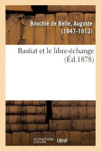 Bastiat Et Le Libre-echange: (éd. 1878), De Auguste Bouchie De Belle., Vol. 1. Editorial Hachette Livre - Bnf, Tapa Blanda, Edición Éd. 1878 En Francés