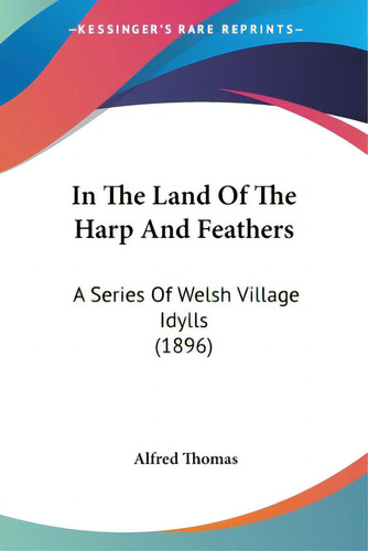 In The Land Of The Harp And Feathers: A Series Of Welsh Village Idylls (1896), De Thomas, Alfred., Vol. 1. Editorial Kessinger Pub Llc, Tapa Blanda En Inglés