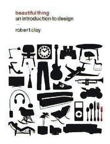 Beautiful Thing : An Introduction To Design, De Robert Clay., Vol. 1. Editorial Bloomsbury Publishing Plc, Tapa Blanda En Inglés
