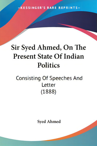 Sir Syed Ahmed, On The Present State Of Indian Politics: Consisting Of Speeches And Letter (1888), De Ahmed, Syed., Vol. 1. Editorial Kessinger Pub Llc, Tapa Blanda En Inglés