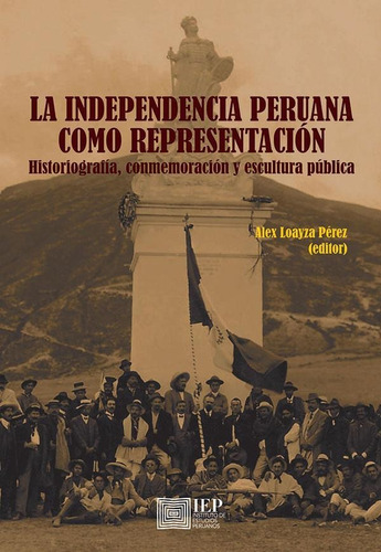 LA INDEPENDENCIA PERUANA COMO REPRESENTACIÓN. HISTORIOGRAFÍA, CONMEMORACIÓN Y ESCULTURA PÚBLICA, de Alex Loayza Pérez. Editorial Instituto de Estudios Peruanos (IEP), tapa blanda en español, 2016