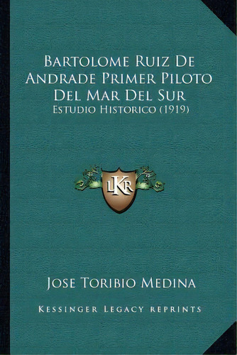 Bartolome Ruiz De Andrade Primer Piloto Del Mar Del Sur : Estudio Historico (1919), De Jose Toribio Medina., Vol. 1. Editorial Kessinger Legacy Reprints, Tapa Blanda En Español