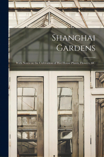 Shanghai Gardens: With Notes On The Cultivation Of Hot House Plants, Flowers, &c, De Anonymous. Editorial Legare Street Pr, Tapa Blanda En Inglés