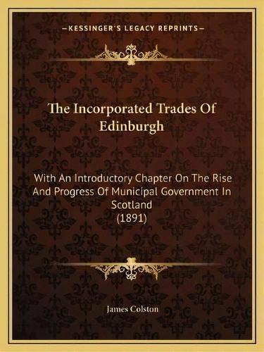 The Incorporated Trades Of Edinburgh : With An Introductory Chapter On The Rise And Progress Of M..., De James Colston. Editorial Kessinger Publishing, Tapa Blanda En Inglés