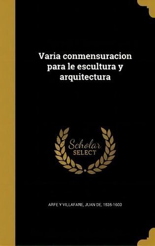 Varia Conmensuracion Para Le Escultura Y Arquitectura, De Juan De 1535-1603 Arfe Y Villafane., Vol. 1. Editorial Scholar Select, Tapa Dura En Español