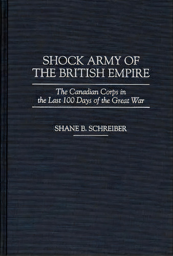 Shock Army Of The British Empire : The Canadian Corps In The Last 100 Days Of The Great War, De Shane B. Schreiber. Editorial Abc-clio, Tapa Dura En Inglés