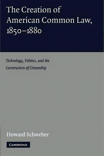 The Creation Of American Common Law, 1850-1880: Technology, Politics, And The Construction Of Citizenship, De Howard Schweber., Vol. 1. Editorial Cambridge University Press, Tapa Blanda En Inglés
