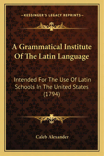 A Grammatical Institute Of The Latin Language: Intended For The Use Of Latin Schools In The Unite..., De Alexander, Caleb. Editorial Kessinger Pub Llc, Tapa Blanda En Inglés