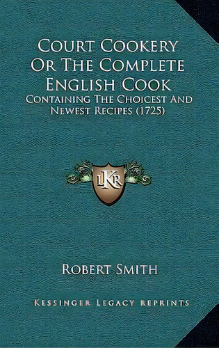 Court Cookery Or The Complete English Cook : Containing The Choicest And Newest Recipes (1725), De Robert Smith. Editorial Kessinger Publishing, Tapa Dura En Inglés