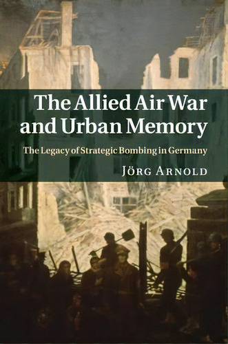 Studies In The Social And Cultural History Of Modern Warfare: The Allied Air War And Urban Memory..., De Jã¶rg Arnold. Editorial Cambridge University Press, Tapa Blanda En Inglés