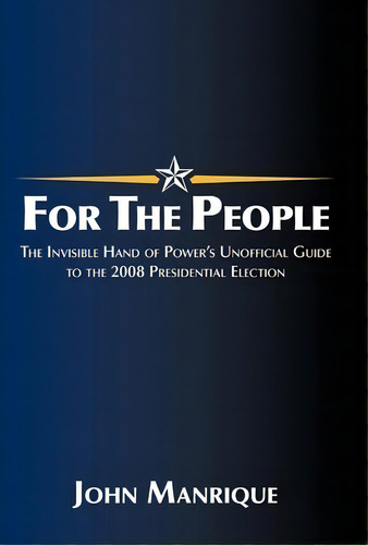 For The People: The Invisible Hand Of Power's Unofficial Guide To The 2008 Presidential Election, De John Manrique., Vol. 1. Editorial Iuniverse, Tapa Dura En Inglés