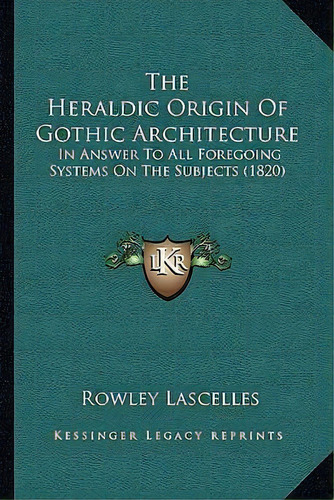 The Heraldic Origin Of Gothic Architecture : In Answer To All Foregoing Systems On The Subjects (..., De Rowley Lascelles. Editorial Kessinger Publishing, Tapa Blanda En Inglés