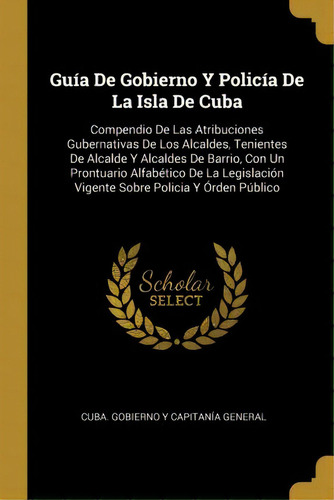 Gu A De Gobierno Y Polic A De La Isla De Cuba : Compendio De Las Atribuciones Gubernativas De Los..., De Cuba Gobierno Y Capitania General. En Español