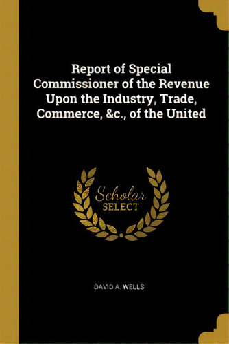 Report Of Special Commissioner Of The Revenue Upon The Industry, Trade, Commerce, &c., Of The United, De Wells, David A.. Editorial Wentworth Pr, Tapa Blanda En Inglés