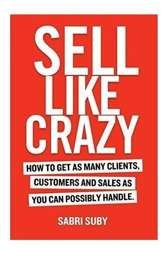 Sell Like Crazy : How To Get As Many Clients, Customers A...