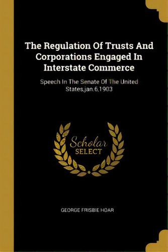 The Regulation Of Trusts And Corporations Engaged In Interstate Commerce: Speech In The Senate Of..., De Hoar, George Frisbie. Editorial Wentworth Pr, Tapa Blanda En Inglés