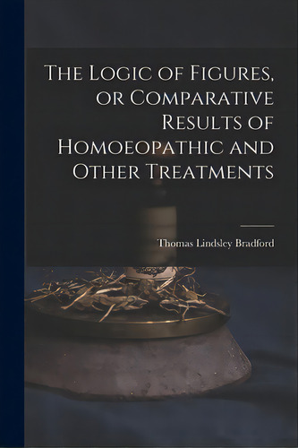 The Logic Of Figures, Or Comparative Results Of Homoeopathic And Other Treatments, De Bradford, Thomas Lindsley 1847-1918. Editorial Legare Street Pr, Tapa Blanda En Inglés
