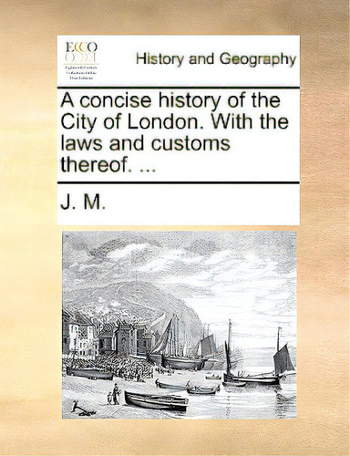 A Concise History Of The City Of London. With The Laws And Customs Thereof. ...: With The Laws And Customs Thereof. ..., De J. M., M.., Vol. 1. Editorial Gale Ecco Print Ed, Tapa Blanda En Inglés